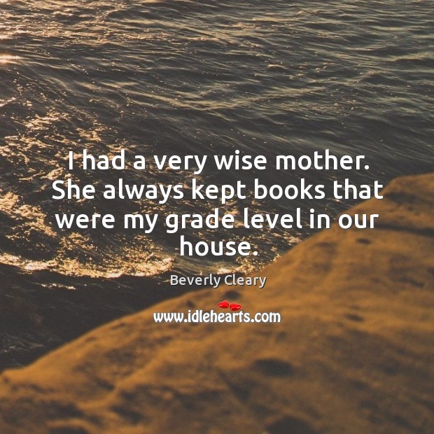 I had a very wise mother. She always kept books that were my grade level in our house. Beverly Cleary Picture Quote