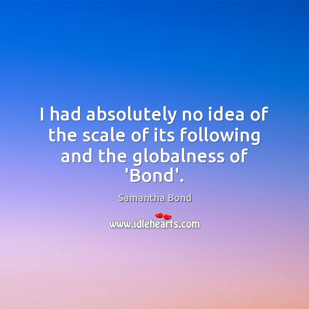 I had absolutely no idea of the scale of its following and the globalness of ‘Bond’. Samantha Bond Picture Quote