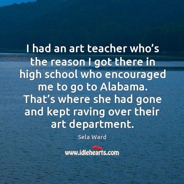 I had an art teacher who’s the reason I got there in high school who encouraged me to go to alabama. Sela Ward Picture Quote