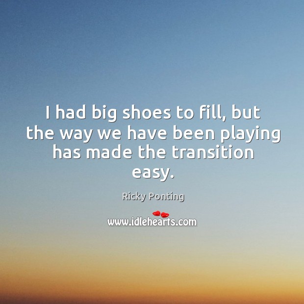 I had big shoes to fill, but the way we have been playing has made the transition easy. Ricky Ponting Picture Quote