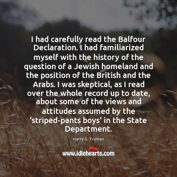 I had carefully read the Balfour Declaration. I had familiarized myself with Harry S. Truman Picture Quote
