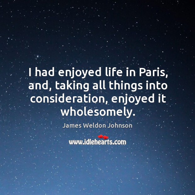 I had enjoyed life in paris, and, taking all things into consideration, enjoyed it wholesomely. James Weldon Johnson Picture Quote