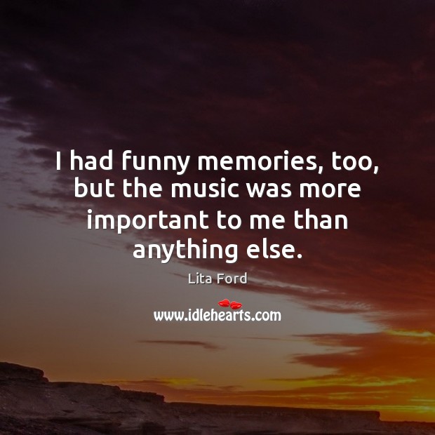 I had funny memories, too, but the music was more important to me than anything else. Lita Ford Picture Quote