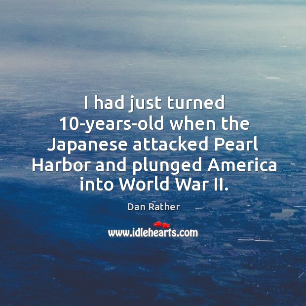 I had just turned 10-years-old when the Japanese attacked Pearl Harbor and Dan Rather Picture Quote