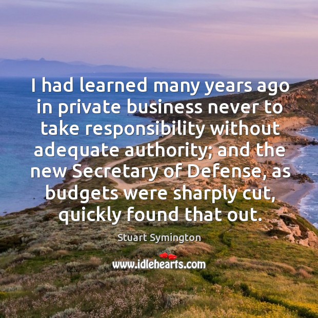 I had learned many years ago in private business never to take responsibility without adequate authority; Stuart Symington Picture Quote