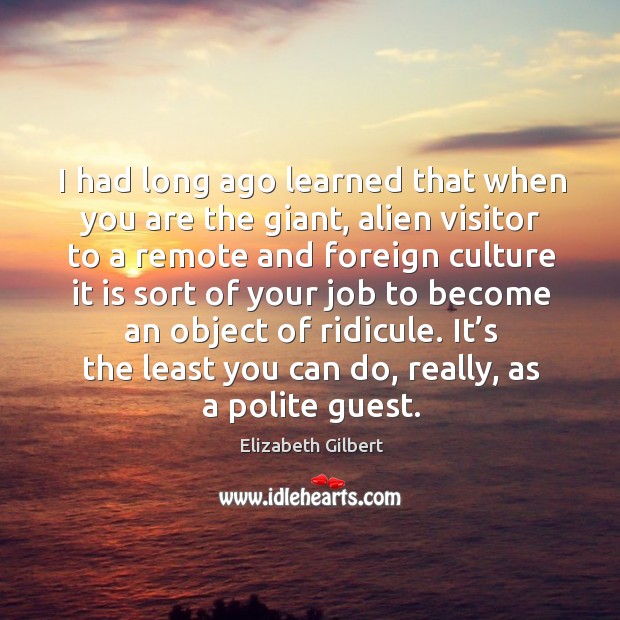 I had long ago learned that when you are the giant, alien Elizabeth Gilbert Picture Quote