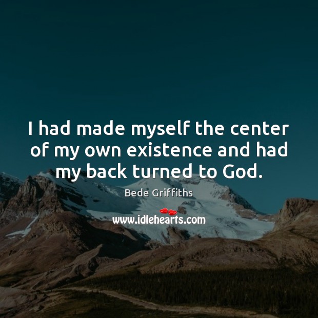 I had made myself the center of my own existence and had my back turned to God. Bede Griffiths Picture Quote