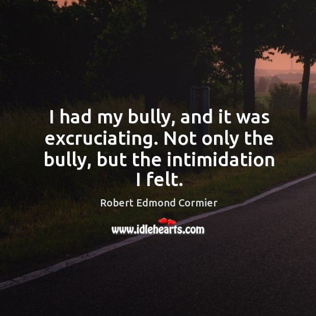 I had my bully, and it was excruciating. Not only the bully, but the intimidation I felt. Robert Edmond Cormier Picture Quote