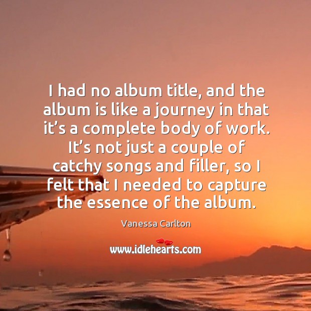 I had no album title, and the album is like a journey in that it’s a complete body of work. Vanessa Carlton Picture Quote