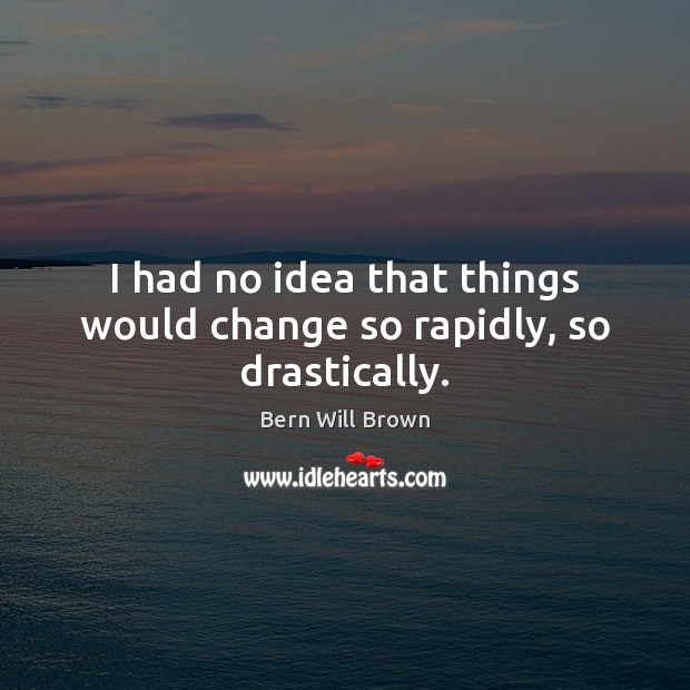 I had no idea that things would change so rapidly, so drastically. Bern Will Brown Picture Quote