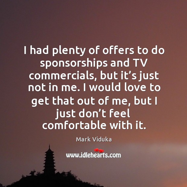 I had plenty of offers to do sponsorships and tv commercials, but it’s just not in me. Mark Viduka Picture Quote