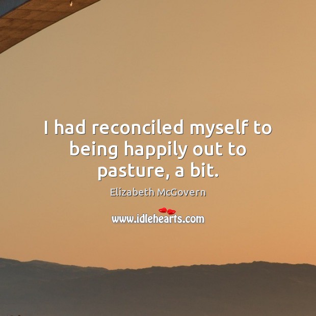 I had reconciled myself to being happily out to pasture, a bit. Elizabeth McGovern Picture Quote