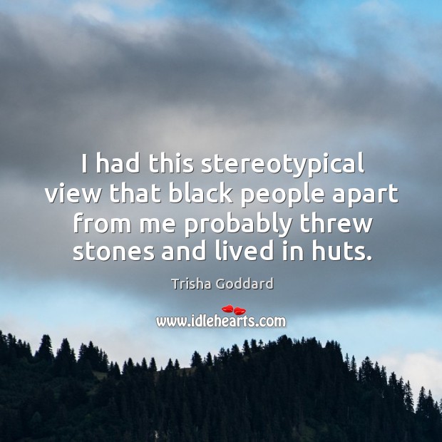 I had this stereotypical view that black people apart from me probably threw stones and lived in huts. Trisha Goddard Picture Quote