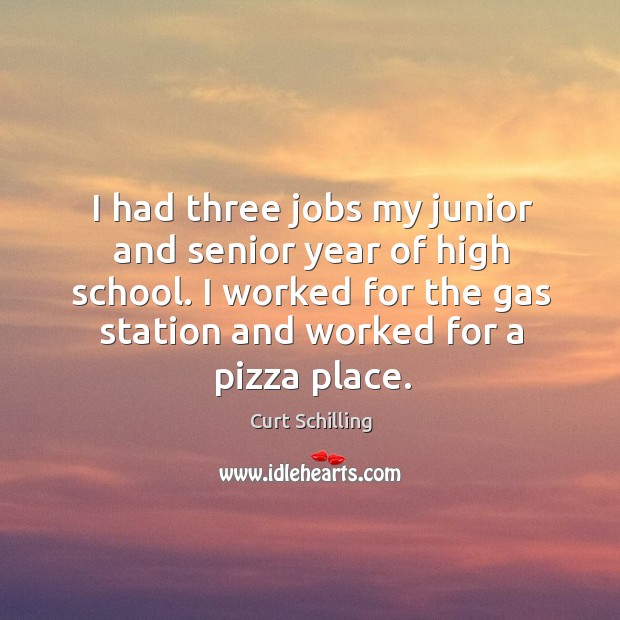 I had three jobs my junior and senior year of high school. I worked for the gas station and worked for a pizza place. Curt Schilling Picture Quote