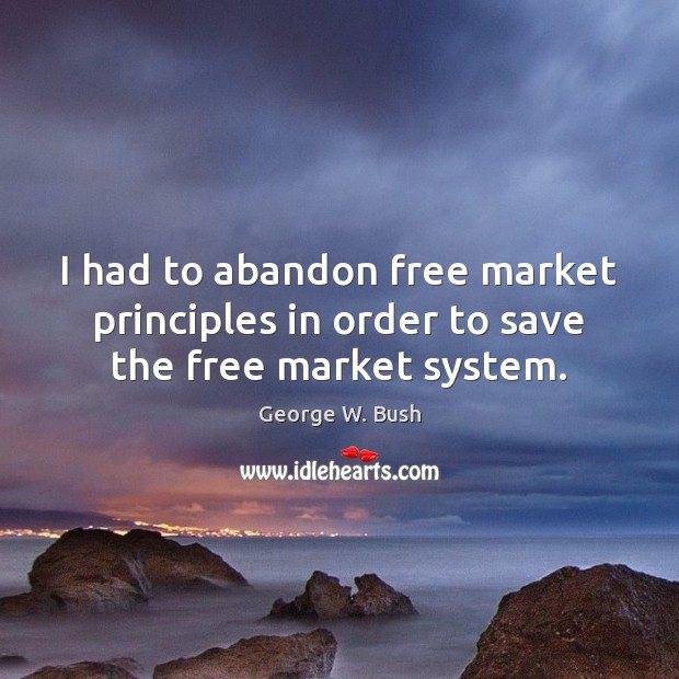 I had to abandon free market principles in order to save the free market system. George W. Bush Picture Quote
