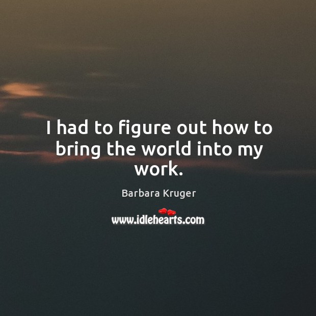 I had to figure out how to bring the world into my work. Barbara Kruger Picture Quote