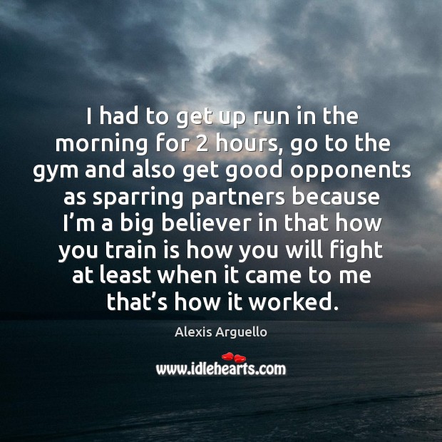 I had to get up run in the morning for 2 hours, go to the gym and also get good opponents as Alexis Arguello Picture Quote