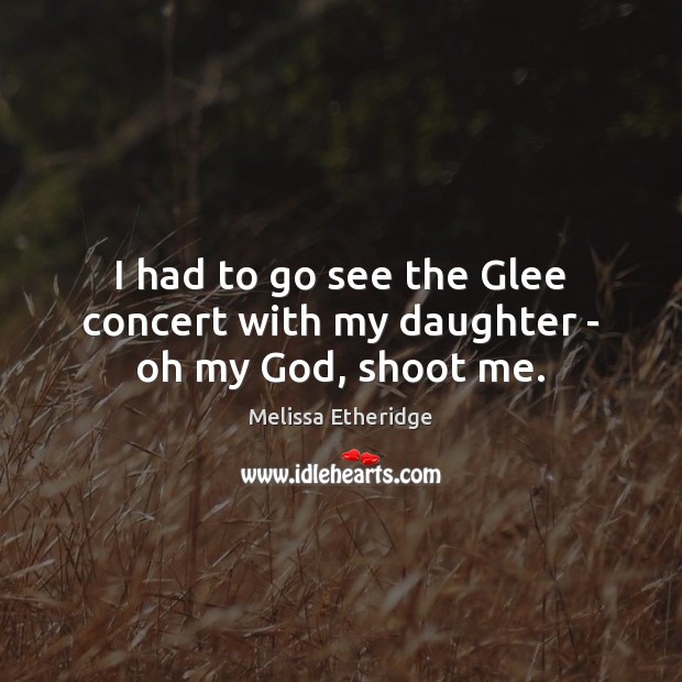 I had to go see the Glee concert with my daughter – oh my God, shoot me. Melissa Etheridge Picture Quote