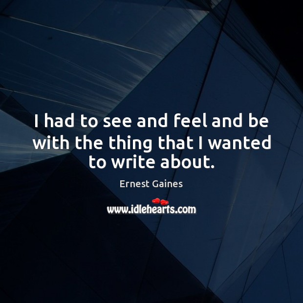 I had to see and feel and be with the thing that I wanted to write about. Ernest Gaines Picture Quote