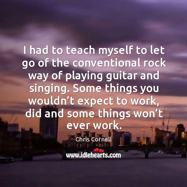 I had to teach myself to let go of the conventional rock way of playing guitar and singing. Chris Cornell Picture Quote