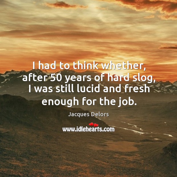 I had to think whether, after 50 years of hard slog, I was still lucid and fresh enough for the job. Jacques Delors Picture Quote