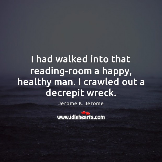I had walked into that reading-room a happy, healthy man. I crawled out a decrepit wreck. Jerome K. Jerome Picture Quote