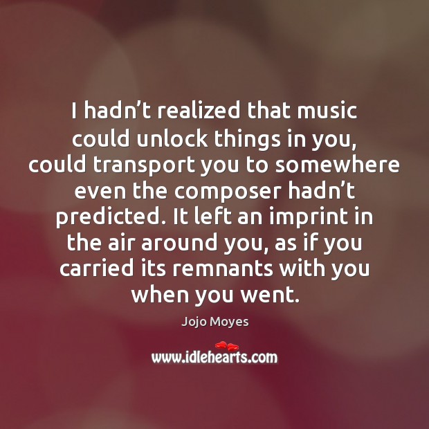 I hadn’t realized that music could unlock things in you, could Jojo Moyes Picture Quote