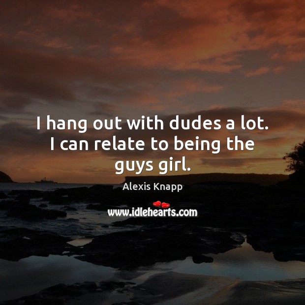 I hang out with dudes a lot. I can relate to being the guys girl. Alexis Knapp Picture Quote