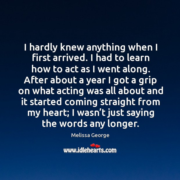 I hardly knew anything when I first arrived. I had to learn how to act as I went along. Melissa George Picture Quote