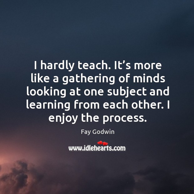 I hardly teach. It’s more like a gathering of minds looking at one subject and learning Fay Godwin Picture Quote