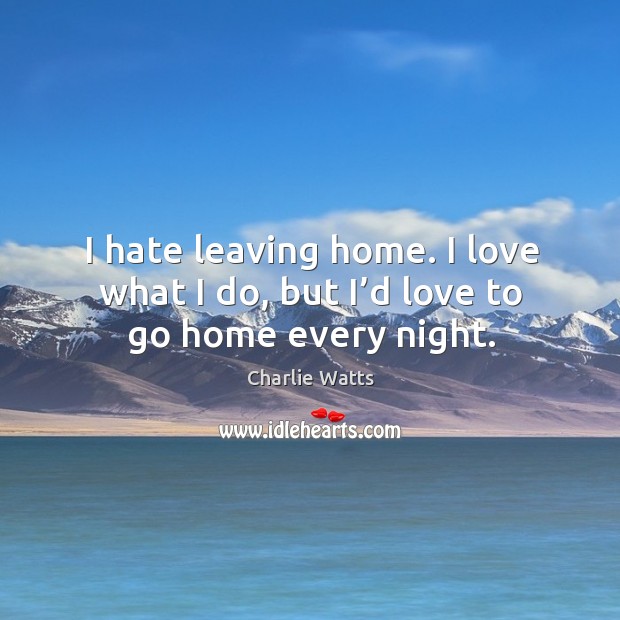 I hate leaving home. I love what I do, but I’d love to go home every night. Image