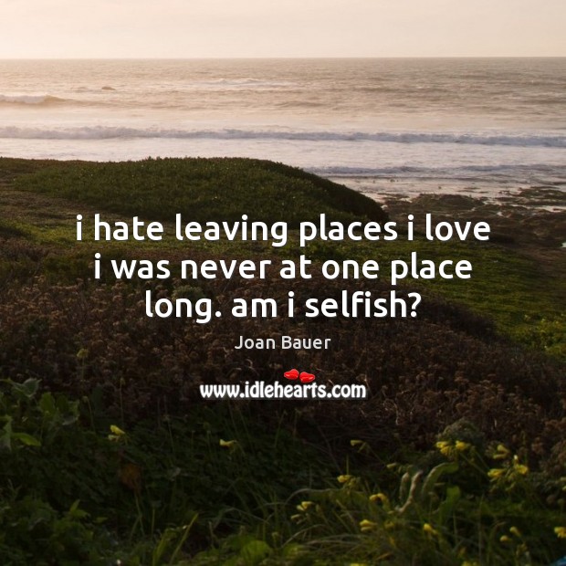 I hate leaving places i love i was never at one place long. am i selfish? Selfish Quotes Image