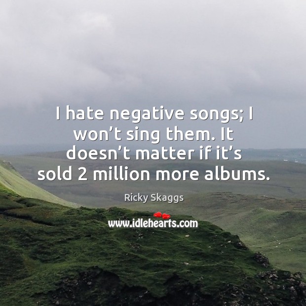 I hate negative songs; I won’t sing them. It doesn’t matter if it’s sold 2 million more albums. Ricky Skaggs Picture Quote