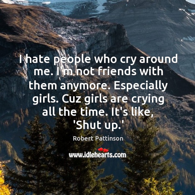 I hate people who cry around me. I’m not friends with them 