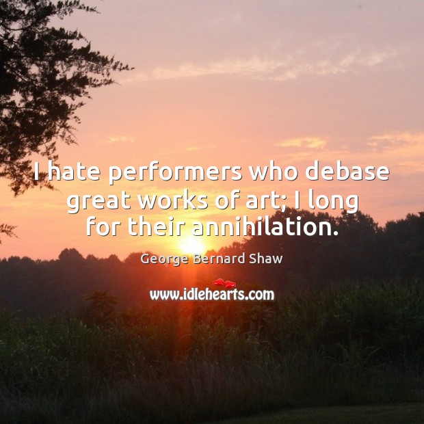 I hate performers who debase great works of art; I long for their annihilation. George Bernard Shaw Picture Quote