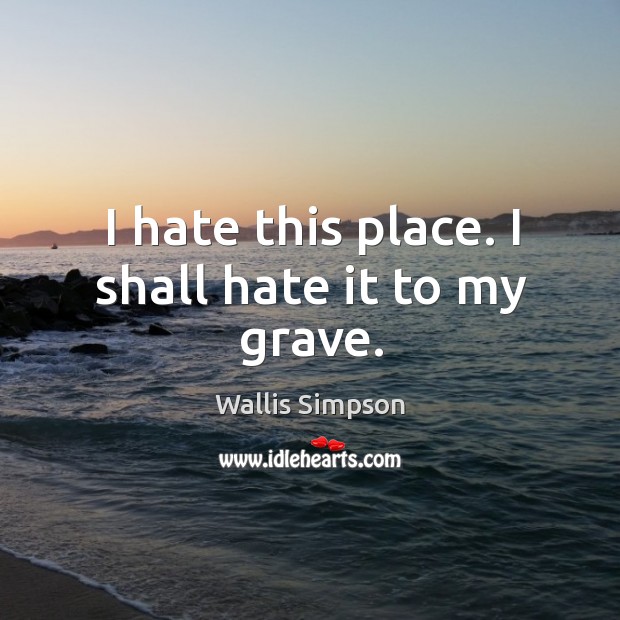 I hate this place. I shall hate it to my grave. Wallis Simpson Picture Quote