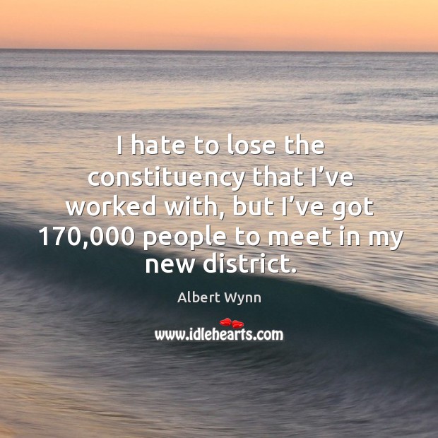 I hate to lose the constituency that I’ve worked with, but I’ve got 170,000 people to meet in my new district. Albert Wynn Picture Quote
