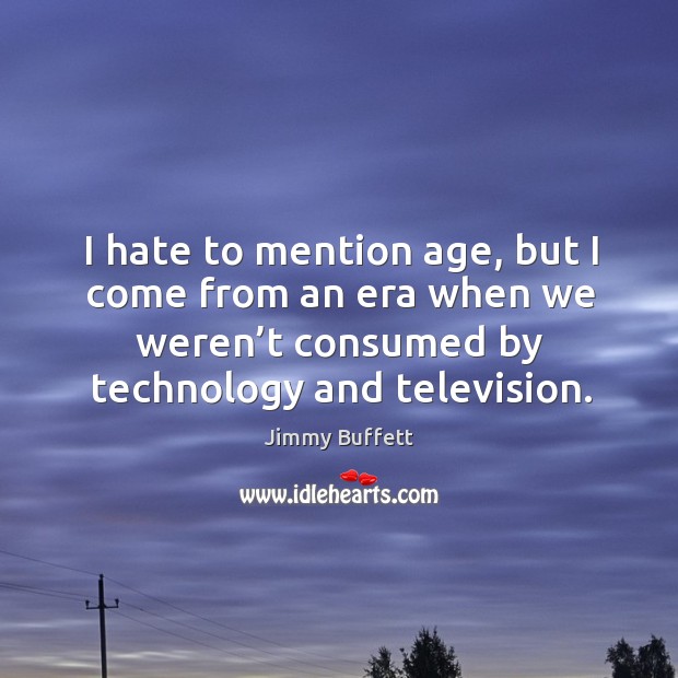 I hate to mention age, but I come from an era when we weren’t consumed by technology and television. Jimmy Buffett Picture Quote