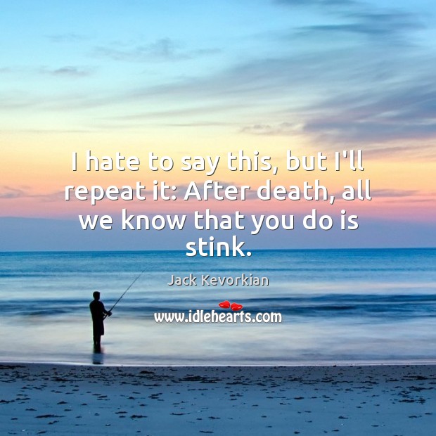 I hate to say this, but I’ll repeat it: After death, all we know that you do is stink. Jack Kevorkian Picture Quote