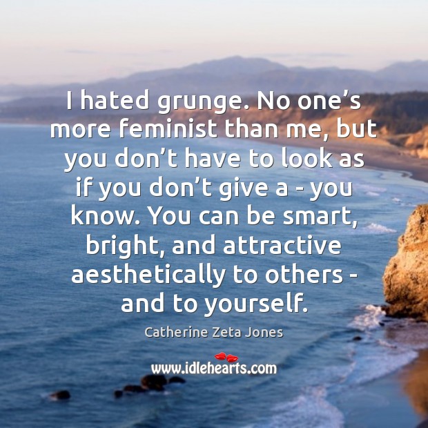 I hated grunge. No one’s more feminist than me, but you Catherine Zeta Jones Picture Quote