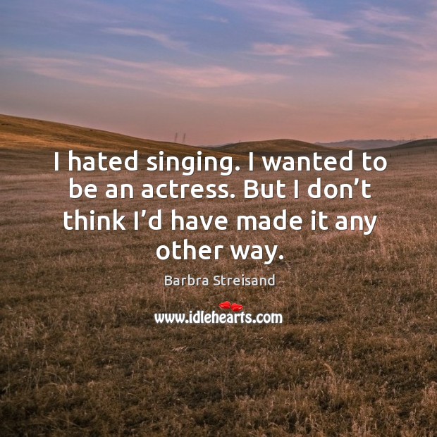 I hated singing. I wanted to be an actress. But I don’t think I’d have made it any other way. Image