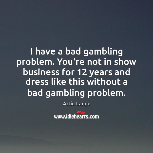 I have a bad gambling problem. You’re not in show business for 12 