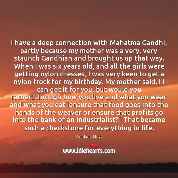 I have a deep connection with Mahatma Gandhi, partly because my mother Vandana Shiva Picture Quote