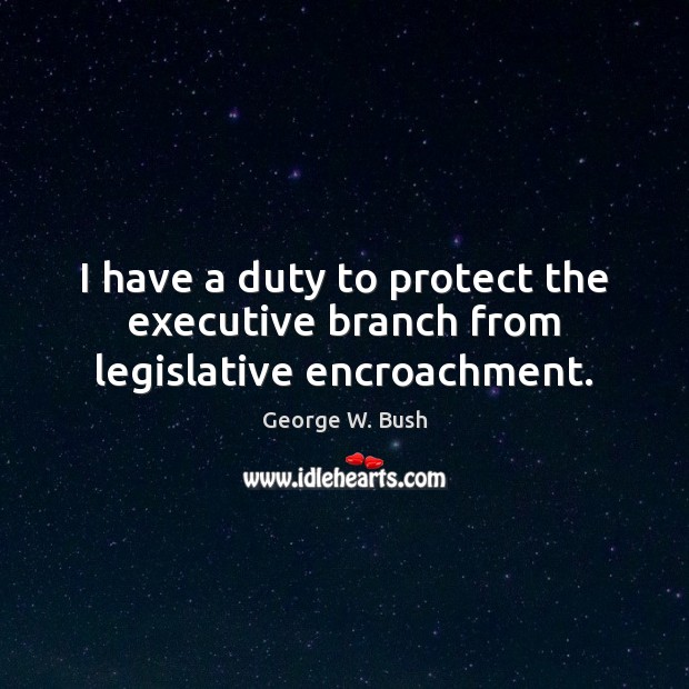 I have a duty to protect the executive branch from legislative encroachment. Image