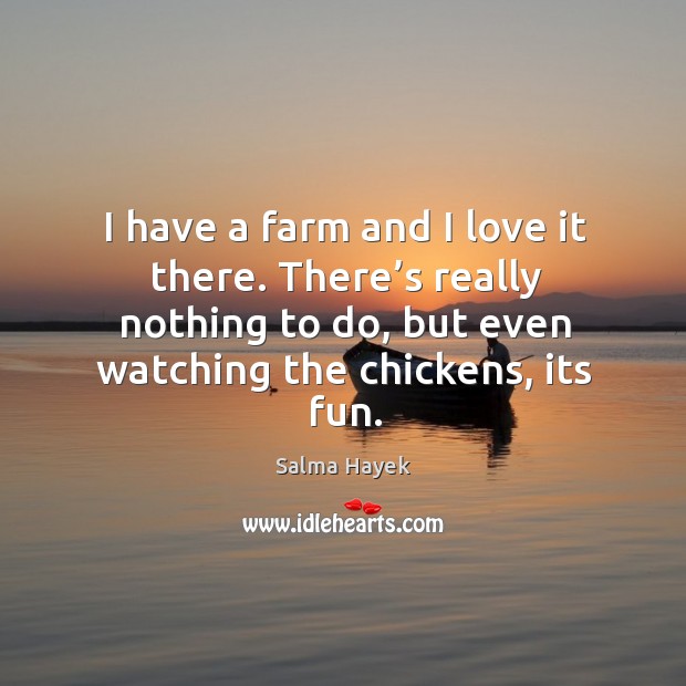 I have a farm and I love it there. There’s really nothing to do, but even watching the chickens, its fun. Salma Hayek Picture Quote