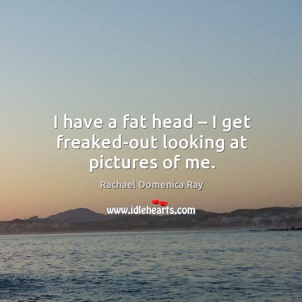 I have a fat head – I get freaked-out looking at pictures of me. Rachael Domenica Ray Picture Quote