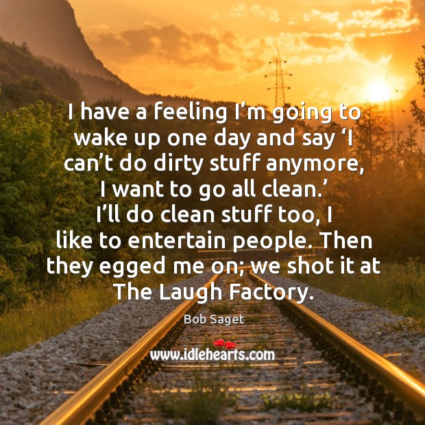 I have a feeling I’m going to wake up one day and say ‘i can’t do dirty stuff anymore, I want to go all clean.’ Bob Saget Picture Quote