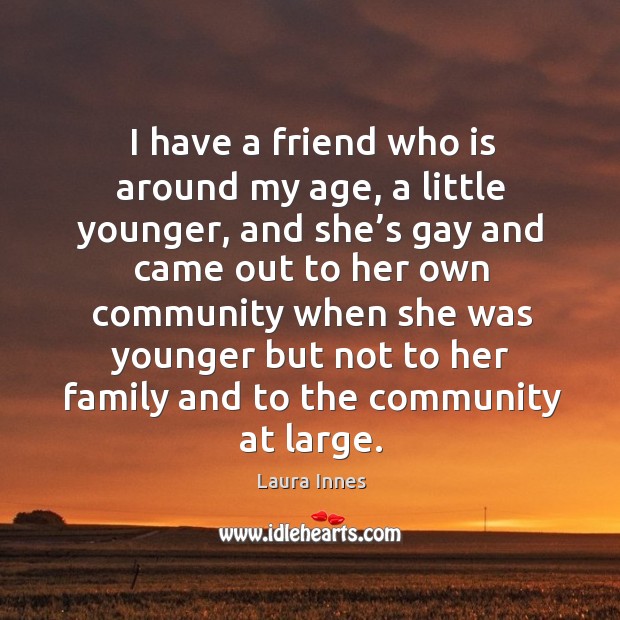 I have a friend who is around my age, a little younger, and she’s gay and came out to her Laura Innes Picture Quote