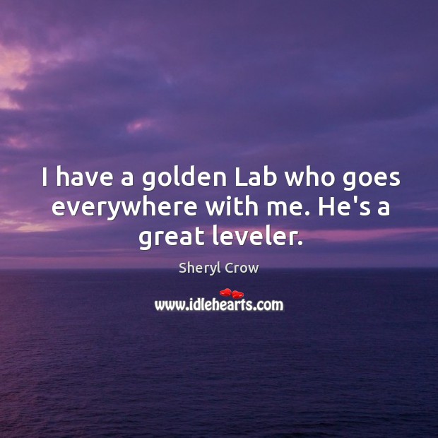 I have a golden Lab who goes everywhere with me. He’s a great leveler. Sheryl Crow Picture Quote