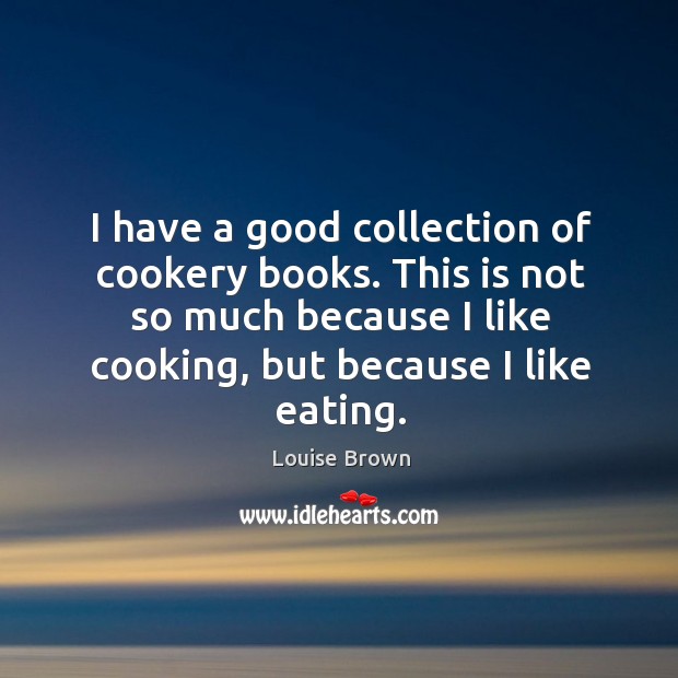 I have a good collection of cookery books. This is not so much because I like cooking, but because I like eating. Louise Brown Picture Quote